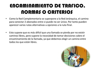 ENCAMINAMIENTO DE TRAFICO.
       NORMAS O CRITERIOS
• Como la Red Complementaria se superpone a la Red Jerárquica, el camino
  para conectar 2 abonados entre si puede no ser único. Por tanto pueden
  aparecer varias rutas alternativas u opciones a la ruta final.

• Esto supone que es más difícil que una llamada se pierda por no existir
  caminos libres, pero supone la necesidad de tomar decisiones sobre el
  encaminamiento de la llamada, ya que debemos elegir un camino entre
  todos los que están libres.
 