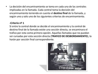 • La decisión del encaminamiento se toma en cada una de las centrales
  implicadas en la llamada. Cada central toma la decisión del
  encaminamiento teniendo en cuenta el destino final de la llamada, y
  según uno y solo uno de los siguientes criterios de encaminamiento.

   -Criterio nº 1
   Si entre la central donde se decide el encaminamiento y la central de
   destino final de la llamada existe una sección directa, se encaminara el
   trafico por esta como primera opción. Aquellas llamadas que no puedan
   ser cursadas por esta sección directa (TRAFICO DE DESBORDAMIENTO), lo
   harán por sección final correspondiente.
 