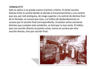 -Criterio nº 2
Solo se aplica si no puede usarse el primer criterio. Si existe sección
directa entre la central donde se decide el encaminamiento y una central
que sea, por red Jerárquica, de rango superior a la central de destino final
de la llamada, se cursara por esta, y el trafico de desbordamiento se
cursara por la sección final correspondiente. Si existen varias secciones
directas que cumplan esta condición, se hará por la mas corta. El trafico
que una sección directa no pueda cursar, nunca se cursara por otra
sección directa, sino por sección final.
 