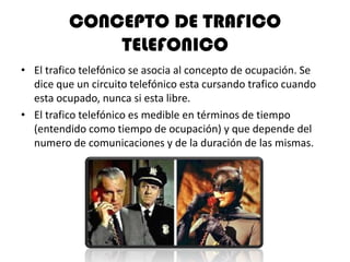 CONCEPTO DE TRAFICO
              TELEFONICO
• El trafico telefónico se asocia al concepto de ocupación. Se
  dice que un circuito telefónico esta cursando trafico cuando
  esta ocupado, nunca si esta libre.
• El trafico telefónico es medible en términos de tiempo
  (entendido como tiempo de ocupación) y que depende del
  numero de comunicaciones y de la duración de las mismas.
 