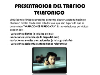 PRESENTACION DEL TRAFICO
           TELEFONICO
El trafico telefónico se presenta de forma aleatoria pero también se
observan ciertas tendencias estadísticas, que dan lugar a lo que se
denominan "VARIACIONES PERIODICAS". Estas variaciones periódicas
pueden ser:
-Variaciones diarias (a lo largo del día)
-Variaciones semanales (a lo largo del mes)
-Variaciones anuales o estacionales (a lo largo del año)
-Variaciones accidentales (fenómenos relevantes)
 