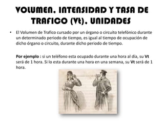 VOLUMEN, INTENSIDAD Y TASA DE
      TRAFICO (Vt), UNIDADES
• El Volumen de Trafico cursado por un órgano o circuito telefónico durante
  un determinado periodo de tiempo, es igual al tiempo de ocupación de
  dicho órgano o circuito, durante dicho periodo de tiempo.

   Por ejemplo : si un teléfono esta ocupado durante una hora al día, su Vt
   será de 1 hora. Si lo esta durante una hora en una semana, su Vt será de 1
   hora.
 