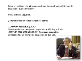 Como las unidades de Vt son unidades de tiempo (miden el tiempo de
ocupación) pueden utilizarse:

Hora, Minuto, Segundo.

y además otras unidades especificas como:

-LLAMADA REDUCIDA (L.L.R.):
Corresponde a un tiempo de ocupación de 120 Seg. o 2 min.
-CENTUM CALL SECONDS (C.C.S) Cientos de segundos:
Corresponde a un tiempo de ocupación de 100 Seg.
 