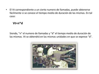 • El Vt correspondiente a un cierto numero de llamadas, puede obtenerse
  fácilmente si se conoce el tiempo medio de duración de las mismas. En tal
  caso:

      Vt=n*d


   Siendo, "n" el numero de llamadas y "d" el tiempo medio de duración de
   las mismas. Vt se obtendrá en las mismas unidades en que se exprese "d".
 