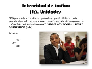 Intensidad de trafico
                     (Lt), Unidades
• El Vt por si solo no da idea del grado de ocupación. Debemos saber
  además el periodo de tiempo en el que se ha cursado dicho volumen de
  trafico. Este periodo se denomina TIEMPO DE OBSERVACION o TIEMPO
  DE REFERENCIA (tobs).

   Es decir:

          Vt
     Lt = ----
         tobs
 