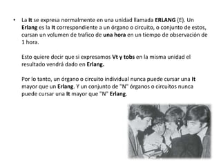 • La It se expresa normalmente en una unidad llamada ERLANG (E). Un
  Erlang es la It correspondiente a un órgano o circuito, o conjunto de estos,
  cursan un volumen de trafico de una hora en un tiempo de observación de
  1 hora.

   Esto quiere decir que si expresamos Vt y tobs en la misma unidad el
   resultado vendrá dado en Erlang.

   Por lo tanto, un órgano o circuito individual nunca puede cursar una It
   mayor que un Erlang. Y un conjunto de "N" órganos o circuitos nunca
   puede cursar una It mayor que "N" Erlang.
 