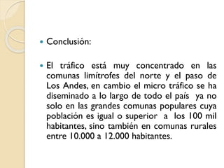 

Conclusión:



El tráfico está muy concentrado en las
comunas limítrofes del norte y el paso de
Los Andes, en cambio el micro tráfico se ha
diseminado a lo largo de todo el país ya no
solo en las grandes comunas populares cuya
población es igual o superior a los 100 mil
habitantes, sino también en comunas rurales
entre 10.000 a 12.000 habitantes.

 