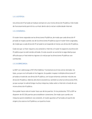 1.6.1-ESTÁTICA.-
Una dirección IP privada se traduce siempre en una misma dirección IP pública. Este modo
de funcionamiento permitiría a un host dentro de la red ser visible desde Internet.
1.6.2-DINÁMICA.-
El router tiene asignadas varias direcciones IP públicas, de modo que cada dirección IP
privada se mapea usando una de las direcciones IP públicas que el router tiene asignadas,
de modo que a cada dirección IP privada le corresponde al menos una dirección IP pública.
Cada vez que un host requiera una conexión a Internet, el router le asignará una dirección
IP pública que no esté siendo utilizada. En esta ocasión se aumenta la seguridad ya que
dificulta que un host externo ingrese a la red ya que las direcciones IP públicas van
cambiando.
1.6.3-SOBRECARGA.-
La NAT con sobrecarga o PAT (Port Address Translation) es el más común de todos los
tipos, ya que es el utilizado en los hogares. Se pueden mapear múltiples direcciones IP
privadas a través de una dirección IP pública, con lo que evitamos contratar más de una
dirección IP pública. Además del ahorro económico, también se ahorran direcciones IPv4,
ya que aunque la subred tenga muchas máquinas, todas salen a Internet a través de una
misma dirección IP pública.
Para poder hacer esto el router hace uso de los puertos. En los protocolos TCP y UDP se
disponen de 65.536 puertos para establecer conexiones. De modo que cuando una
máquina quiere establecer una conexión, el router guarda su IP privada y el puerto de
origen y los asocia a la IP pública y un puerto al azar.
 