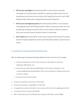  NAT de cono restringido (Restricted Cone NAT). En este caso de la conexión
restringida, la IP y puerto externos de NAT son abiertos cuando el host de la red
privada quiere comunicarse con una dirección IP específica fuera de su red. El NAT
bloqueará todo tráfico que no venga de esa dirección IP específica.
 NAT de cono restringido de puertos (Port-Restricted Cone NAT). En una conexión
restringida por puerto NAT bloqueará todo el tráfico a menos que el host de la red
privada haya enviado previamente tráfico a una IP y puerto especifico, entonces
solo en ese caso ésa IP:puerto tendrán acceso a la red privada.
 NAT Simétrico (Symmetric NAT). En este caso la traducción de dirección IP privada a
dirección IP pública depende de la dirección IP de destino donde se quiere enviar el
tráfico.
1.6.8-EJEMPLO DE CONFIGURACIÓN DISPOSITIVO CISCO.-
NAT con sobrecarga (conexiones del equipo desde Internet a la red con ips' privadas)
1. Conecte los dispositivos entre sí por los puertos adecuados en cada caso
(ethernet, ATM, Serial, etc.)
2. Asumimos que usted sabe enrutamiento IP y cómo hacer converger la red
usando protocolo de enrutamientos. RIP se recomienda para configuraciones más
sencillas y rápidas.
3. Parametrizaciones del ejemplo:
 El puerto conectado a internet es el Ethernet0
 El puerto conectado a la red LAN es el Ethernet1
 El rango IP de la LAN es 192.168.1.0 con máscara 255.255.255.0 y wildmask 0.0.0.255
 La lista de accesos se llamará INTERNET
 PAT: Orientando puerto de Http 80 sobre máquina 192.168.0.1 puerto 8080
 