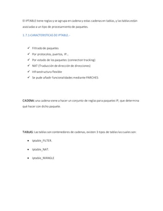 El IPTABLE tiene reglas y se agrupa en cadena y estas cadenas en tablas, y las tablas están
asociadas a un tipo de procesamiento de paquetes.
1.7.1-CARACTERISTICAS DEIPTABLE.-
 Filtrado de paquetes
 Por protocolos, puertos, IP…
 Por estado de los paquetes (connection tracking)
 NAT (Traducción de dirección de direcciones)
 Infraestructura flexible
 Se pude añadir funcionalidades mediante PARCHES
CADENA: una cadena viene a hacer un conjunto de reglas para paquetes IP, que determina
qué hacer con dicho paquete.
TABLAS: Las tablas son contenedores de cadenas, existen 3 tipos de tablas las cuales son:
 Iptable_FILTER.
 Iptable_NAT.
 Iptable_MANGLE
 
