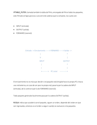IPTABLE_FILTER: Llamada también la tabla de filtro, encargada de filtrar todos los paquetes,
este filtrado se logra gracias a una serie de cadenas que la compone, las cuales son:
 INPUT (entrada)
 OUTPUT (salida)
 FORWARD (reenvió)
Entrada --> Enrutamiento ------> FORWARD ------> Salida -->
| ^
V |
INPUT OUTPUT
| ^
| |
+----------> PC Local ------------+
El enrutamiento no es más que decidir si el paquete está dirigido hacia la propia PC o hacia
una red externa, en caso de ser para la propia red, pasaría por la cadena de INPUT
(entrada), de lo contrario por la de FORWARD (reenvió).
Todo paquete generado localmente pasa por la cadena OUTPUT (salida).
REGLA: indica que sucederá con el paquete, siguen un orden, depende del orden en que
son ingresadas, entonces es el orden a seguir cuando se evaluaran a los paquetes.
 
