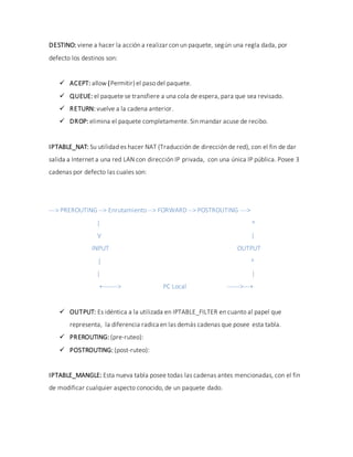 DESTINO: viene a hacer la acción a realizar con un paquete, según una regla dada, por
defecto los destinos son:
 ACEPT: allow (Permitir)el paso del paquete.
 QUEUE: el paquete se transfiere a una cola de espera, para que sea revisado.
 RETURN: vuelve a la cadena anterior.
 DROP: elimina el paquete completamente. Sin mandar acuse de recibo.
IPTABLE_NAT: Su utilidad es hacer NAT (Traducción de dirección de red), con el fin de dar
salida a Internet a una red LAN con dirección IP privada, con una única IP pública. Posee 3
cadenas por defecto las cuales son:
---> PREROUTING --> Enrutamiento --> FORWARD --> POSTROUTING --->
| ^
V |
INPUT OUTPUT
| ^
| |
+-------> PC Local ------>---+
 OUTPUT: Es idéntica a la utilizada en IPTABLE_FILTER en cuanto al papel que
representa, la diferencia radica en las demás cadenas que posee esta tabla.
 PREROUTING: (pre-ruteo):
 POSTROUTING: (post-ruteo):
IPTABLE_MANGLE: Esta nueva tabla posee todas las cadenas antes mencionadas, con el fin
de modificar cualquier aspecto conocido, de un paquete dado.
 