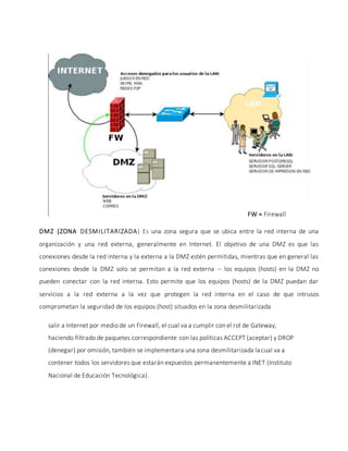 Se puede observar la gráfica anterior que se tiene una pequeña red LAN, la cual necesita
salir a Internet por medio de un Firewall, el cual va a cumplir con el rol de Gateway,
haciendo filtrado de paquetes correspondiente con las políticas ACCEPT (aceptar) y DROP
(denegar) por omisión, también se implementara una zona desmilitarizada la cual va a
contener todos los servidores que estarán expuestos permanentemente a INET (Instituto
Nacional de Educación Tecnológica).
DMZ (ZONA DESMILITARIZADA) Es una zona segura que se ubica entre la red interna de una
organización y una red externa, generalmente en Internet. El objetivo de una DMZ es que las
conexiones desde la red interna y la externa a la DMZ estén permitidas, mientras que en general las
conexiones desde la DMZ solo se permitan a la red externa -- los equipos (hosts) en la DMZ no
pueden conectar con la red interna. Esto permite que los equipos (hosts) de la DMZ puedan dar
servicios a la red externa a la vez que protegen la red interna en el caso de que intrusos
comprometan la seguridad de los equipos (host) situados en la zona desmilitarizada
FW = Firewall
 