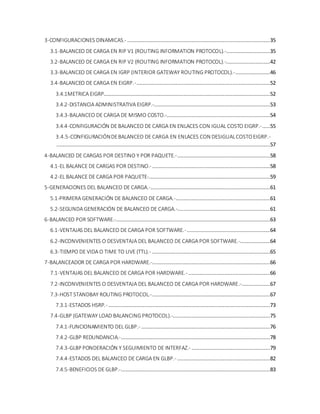 3-CONFIGURACIONES DINAMICAS.- ...........................................................................................35
3.1-BALANCEO DE CARGA EN RIP V1 (ROUTING INFORMATION PROTOCOL).-............................35
3.2-BALANCEO DE CARGA EN RIP V2 (ROUTING INFORMATION PROTOCOL).-............................42
3.3-BALANCEO DE CARGA EN IGRP (INTERIOR GATEWAY ROUTING PROTOCOL).-......................46
3.4-BALANCEO DE CARGA EN EIGRP.-.....................................................................................52
3.4.1METRICA EIGRP..........................................................................................................52
3.4.2-DISTANCIA ADMINISTRATIVA EIGRP.-..........................................................................53
3.4.3-BALANCEO DE CARGA DE MISMO COSTO.-..................................................................54
3.4.4-CONFIGURACIÓN DE BALANCEO DE CARGA EN ENLACES CON IGUAL COSTO EIGRP.-.....55
3.4.5-CONFIGURACIÓNDEBALANCEO DE CARGA EN ENLACES CON DESIGUALCOSTOEIGRP.-
........................................................................................................................................57
4-BALANCEO DE CARGAS POR DESTINO Y POR PAQUETE.-...........................................................58
4.1-EL BALANCE DE CARGAS POR DESTINO.- ...........................................................................58
4.2-EL BALANCE DE CARGA POR PAQUETE-.............................................................................59
5-GENERACIONES DEL BALANCEO DE CARGA.-............................................................................61
5.1-PRIMERA GENERACIÓN DE BALANCEO DE CARGA.-............................................................61
5.2-SEGUNDA GENERACIÓN DE BALANCEO DE CARGA.-...........................................................61
6-BALANCEO POR SOFTWARE.-..................................................................................................63
6.1-VENTAJAS DEL BALANCEO DE CARGA POR SOFTWARE.-.....................................................64
6.2-INCONVENIENTES O DESVENTAJA DEL BALANCEO DE CARGA POR SOFTWARE.-...................64
6.3-TIEMPO DE VIDA O TIME TO LIVE (TTL).- ...........................................................................65
7-BALANCEADOR DE CARGA POR HARDWARE.-...........................................................................66
7.1-VENTAJAS DEL BALANCEO DE CARGA POR HARDWARE.- ....................................................66
7.2-INCONVENIENTES O DESVENTAJA DEL BALANCEO DE CARGA POR HARDWARE.-..................67
7.3-HOST STANDBAY ROUTING PROTOCOL.-...........................................................................67
7.3.1-ESTADOS HSRP.- .......................................................................................................73
7.4-GLBP (GATEWAY LOAD BALANCING PROTOCOL).-..............................................................75
7.4.1-FUNCIONAMIENTO DEL GLBP.- ..................................................................................76
7.4.2-GLBP REDUNDANCIA.-...............................................................................................78
7.4.3-GLBP PONDERACIÓN Y SEGUIMIENTO DE INTERFAZ.- ..................................................79
7.4.4-ESTADOS DEL BALANCEO DE CARGA EN GLBP.- ...........................................................82
7.4.5-BENEFICIOS DE GLBP.-...............................................................................................83
 