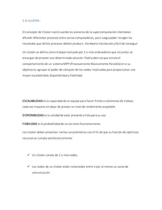 1.8-CLUSTER.-
El concepto de Clúster nació cuando los pioneros de la supercomputación intentaban
difundir diferentes procesos entre varios computadores, para luego poder recoger los
resultados que dichos procesos debían producir, Hardware más barato y fácil de conseguir
Un clúster se define como trabajo realizado por 2 o más ordenadores que en juntos se
encargan de proveer una determinada solución. Podría decirse que simula el
comportamiento de un sistema MPP (Procesamiento Masivamente Paralelo) en si su
objetivo es agrupar el poder de cómputo de los nodos implicados para proporcionar una
mayor escalabilidad, disponibilidad y fiabilidad.
ESCALABILIDAD es la capacidad de un equipo para hacer frente a volúmenes de trabajo
cada vez mayores sin dejar de prestar un nivel de rendimiento aceptable.
DISPONIBILIDAD es la calidad de estar presente y listo para su uso
FIABILIDAD es la probabilidad de un correcto funcionamiento
Los clúster deben presentar ciertas características con el fin de que su función de optimizar
recursos se cumpla satisfactoriamente:
 Un clúster consta de 2 o más nodos.
 Los nodos de un clúster están conectados entre sí por al menos un canal de
comunicación
 