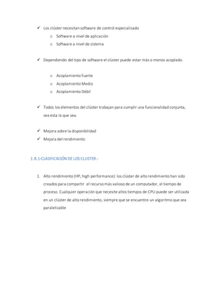  Los clúster necesitan software de control especializado
o Software a nivel de aplicación
o Software a nivel de sistema
 Dependiendo del tipo de software el clúster puede estar más o menos acoplado.
o Acoplamiento Fuerte
o Acoplamiento Medio
o Acoplamiento Débil
 Todos los elementos del clúster trabajan para cumplir una funcionalidad conjunta,
sea esta la que sea.
 Mejora sobre la disponibilidad
 Mejora del rendimiento
1.8.1-CLASIFICACIÓN DE LOS CLUSTER.-
1. Alto rendimiento (HP, high performance): los clúster de alto rendimiento han sido
creados para compartir el recurso más valioso de un computador, el tiempo de
proceso. Cualquier operación que necesite altos tiempos de CPU puede ser utilizada
en un clúster de alto rendimiento, siempre que se encuentre un algoritmo que sea
paralelizable
 