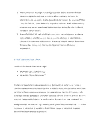 2. Alta disponibilidad (HA, high availability): los clúster de alta disponibilidad son
bastante ortogonales en lo que se refieren a funcionalidad a un clúster de
alto rendimiento. Los clúster de alta disponibilidad pretenden dar servicios 7/24 de
cualquier tipo, son clúster donde la principal funcionalidad es estar controlando y
actuando para que un servicio ovarios se encuentren activos durante el máximo
periodo de tiempo posible.
3. Alta confiabilidad (HR, high reliability): estos clúster tratan de aportar la máxima
confiabilidad en un entorno, en la cual se necesite saber que el sistema se va a
comportar de una manera determinada. Puede tratarse por ejemplo de sistemas
de respuesta a tiempo real. Este tipo de clúster son los más difíciles de
implementar.
2-TIPOS DEBALANCEO DE CARGA.-
Existen dos formas de balanceo de carga:
 BALANCEO DE CARGA ESTÁTICO
 BALANCEO DE CARGA DINÁMICO.
En el primer caso, balanceo de carga estático la distribución de las tareas se realiza al
comienzo de la computación, lo cual permite al maestro (nodo principal dentro del clúster)
participar en la computación una vez que haya asignado una fracción del trabajo a cada
esclavo (el resto de los nodos de un clúster, los nodos esclavos obedecen órdenes del nodo
maestro). La asignación de tareas se puede realizar de una sola vez o de manera cíclica.
El segundo caso, balanceo de carga dinámico es muy útil cuando el número de 12 tareas es
mayor que el número de procesadores disponibles o cuando el número de tareas es
desconocido al comienzo de la aplicación.
 