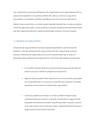 Una importante característica del balanceo de carga dinámico es la capacidad que tiene la
aplicación de adaptarse a los posibles cambios del sistema, no sólo a la carga de los
procesadores sino también a posibles reconfiguraciones de los recursos del sistema.
Debido a esta característica, un clúster puede responder bastante bien cuando se produce
el fallo de algún procesador, lo cual simplifica la creación de aplicaciones tolerantes a fallos
que sean capaces de sobrevivir cuando se pierde algún esclavo o incluso el maestro.
2.1-BALANCEO DECARGA ESTÁTICO.-
El balanceo de carga también es llamado mapeado del problema o planificación del
problema. Este tipo de balanceo de carga se trata antes de la ejecución de cualquier
proceso. El balanceo de carga estático tiene serios inconvenientes que lo sitúan en
desventaja sobre el balanceo de carga dinámico. Entre ellos cabe destacar los siguientes:
o Es muy difícil estimar de forma precisa el tiempo de ejecución de todas las
partes en las que se divide un programa sin ejecutarlas.
o Algunos sistemas pueden tener retardos en las comunicaciones que pueden
variar bajo diferentes circunstancias, lo que dificulta incorporar la variable
retardo de comunicación en el balance de carga estático.
o A veces los problemas necesitan un número indeterminado de pasos
computacionales para alcanzar la solución. Por ejemplo, los algoritmos de
búsqueda normalmente atraviesan un grafo buscando la solución, y a priori
no se sabe cuántos caminos hay que probar, independientemente de que la
programación sea secuencial o paralela.
 
