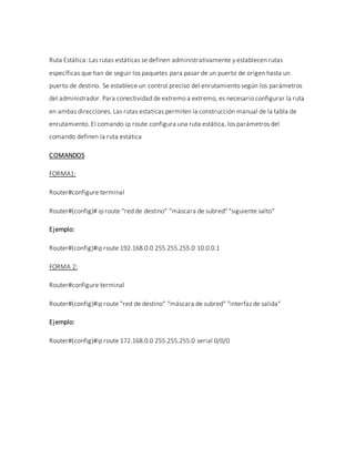 Ruta Estática: Las rutas estáticas se definen administrativamente y establecen rutas
específicas que han de seguir los paquetes para pasar de un puerto de origen hasta un
puerto de destino. Se establece un control preciso del enrutamiento según los parámetros
del administrador. Para conectividad de extremo a extremo, es necesario configurar la ruta
en ambas direcciones. Las rutas estaticas permiten la construcción manual de la tabla de
enrutamiento. El comando ip route configura una ruta estática, los parámetros del
comando definen la ruta estática
COMANDOS
FORMA1:
Router#configure terminal
Router#(config)# ip route "red de destino" "máscara de subred" "siguiente salto"
Ejemplo:
Router#(config)#ip route 192.168.0.0 255.255.255.0 10.0.0.1
FORMA 2:
Router#configure terminal
Router#(config)#ip route "red de destino" "máscara de subred" "interfaz de salida"
Ejemplo:
Router#(config)#ip route 172.168.0.0 255.255.255.0 serial 0/0/0
 