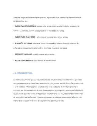 Antes de la ejecución de cualquier proceso, algunas técnicas potenciales de equilibrio de
carga estática son:
• ALGORITMO ROUNDROBIN - pasa a cabo tareas en secuencial fin de los procesos, de
volver a la primera, cuando todos procesos se han dado una tarea
• ALGORITMOS ALEATORIOS - selecciona procesos al azar tomar tareas
• BISECCIÓN RECURSIVA- divide de forma recursiva el problema en sub problemas de
esfuerzo computacional igual mientras minimizar el paso de mensajes
• RECOCIDO SIMULADO - una técnica de optimización
• ALGORITMO GENÉTICO - otra técnica de optimización
2.2-DISTANCIA METRICA.-
La métrica es un valor que usa los protocolos de enrutamiento para determinar que rutas
son mejores que otras. Las distancias administrativas es una medida de confianza otorgada
a cada fuete de información de enrutamiento cada protocolo de enrutamiento lleva
asociado una distancia administrativa los valores más bajos significa una mayor fiabilidad. U
router puede ejecutar varios protocolos de enrutamiento a la vez, obteniendo información
de una red por varias fuentes. En estos casos usara la ruta que provenga de la fuente con
menor distancia administrativa de los protocolos de enrutamiento
 