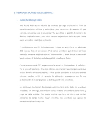 2.4-TÉCNICAS DEBALANCEO DE CARGA ESTÁTICA.-
 ALGORITMO ROUND ROBIN
DNS Round Robin es una técnica de balanceo de carga o tolerancia a fallos de
aprovisionamiento múltiple y redundante para servidores de servicios IP, por
ejemplo, servidores web ó servidores FTP, que utiliza la gestión de nombres de
dominio (DNS del sistema) para hacer frente a las peticiones de los equipos cliente
según un modelo estadístico pertinente.
Es relativamente sencillo de implementar; consiste en responder a las solicitudes
DNS con una lista de direcciones IP de varios servidores que ofrezcan servicios
idénticos, en vez de responder con una sola dirección. El orden en que se devuelven
las direcciones IP de la lista es la base del término Round-Robin.
Con cada respuesta de DNS, es permutada la secuencia de direcciones IP en la lista.
Por lo general, los clientes IP básicos intentan conectar con la primera dirección que
ha sido devuelta en la consulta DNS, a fin de que en los clientes al realizar diferentes
intentos, puedan recibir el servicio de diferentes proveedores, con lo que
la distribución de la carga global se distribuya entre los servidores.
Las peticiones clientes son distribuidas equitativamente entre todos los servidores
existentes. Sin embargo, este método cíclico no tiene en cuenta las condiciones y
carga de cada servidor. Esto puede implicar que haya servidores que reciben
peticiones de carga mucho mayor, mientras hay servidores que apenas se
encuentran utilizando recursos.
 