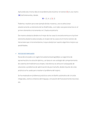 Aplicando esta misma idea en el problema de encontrar el número 5 en una matriz
(M) de N elementos, donde:
M = [3, 4, 1, 5, 2]
Podemos resolver para este ejemplo de dos maneras, uno es seleccionar
aleatoriamente un elemento de los N definidos, o en todo caso posicionarnos en el
primer elemento e incrementar en 1 hasta encontrarlo.
De manera aleatoria donde en el mejor de los casos lo encontraremos en el primer
elemento aleatorio seleccionado, en el peor de los casos en el mismo número de
iteraciones que si incrementamos, lo que aleatorizar nuestro algoritmo mejora sus
posibilidades.
 RECOCIDO SIMULADO
Recocido simulado o en inglés Simulated annealing (SA) es un algoritmo de
aproximación a la solución óptima, y se basa en una analogía del comportamiento
de sistemas termodinámicos simples. Esta técnica se utiliza en la búsqueda de
soluciones a problemas de optimización de gran tamaño, desde el punto de vista
práctico se ha usado para resolver el problema del viajero.
Se ha empleado en problemas prácticos como el diseño automático de circuitos
integrados, análisis sintáctico del lenguaje, simulación del funcionamiento neuronal,
etc.
 
