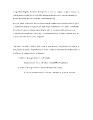 El segundo entrega las decisiones de migración al nodo que no posee carga de trabajo, y su
objetivo es aprovechar los ciclos de CPU ociosos para realizar un trabajo en paralelo, no
existen resultados teóricos conocidos sobre work-stealing”.
Más aún, todos los estudios teóricos de balance de carga dinámico se fundamentan sobre
la migración fuerte de trabajos, en que los trabajos migran de un nodo a otro al momento
de recibir el requerimiento de migración y no sobre la migración débil, utilizada en la
práctica por su menor costo y en que los trabajos deben esperar por un estado estable en
su ejecución antes de realizar la migración
En el balanceo de carga dinámico, las tareas se reparten entre los procesadores durante la
ejecución del programa. Dependiendo de dónde y cómo se almacenen y repartan las tareas
el balanceo de carga dinámico se divide en:
• Balanceo de carga dinámico centralizado.
Se corresponde con la estructura típica de Maestro/Esclavo.
• Balanceo de carga dinámico distribuido o descentralizado.
Se utilizan varios maestros y cada uno controla a un grupo de esclavos.
 
