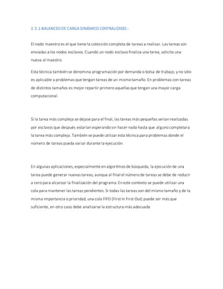 2.5.1-BALANCEO DE CARGA DINÁMICO CENTRALIZADO.-
El nodo maestro es el que tiene la colección completa de tareas a realizar. Las tareas son
enviadas a los nodos esclavos. Cuando un nodo esclavo finaliza una tarea, solicita una
nueva al maestro.
Esta técnica también se denomina programación por demanda o bolsa de trabajo, y no sólo
es aplicable a problemas que tengan tareas de un mismo tamaño. En problemas con tareas
de distintos tamaños es mejor repartir primero aquellas que tengan una mayor carga
computacional.
Si la tarea más compleja se dejase para el final, las tareas más pequeñas serían realizadas
por esclavos que después estarían esperando sin hacer nada hasta que alguno completara
la tarea más compleja. También se puede utilizar esta técnica para problemas donde el
número de tareas pueda variar durante la ejecución.
En algunas aplicaciones, especialmente en algoritmos de búsqueda, la ejecución de una
tarea puede generar nuevas tareas, aunque al final el número de tareas se debe de reducir
a cero para alcanzar la finalización del programa. En este contexto se puede utilizar una
cola para mantener las tareas pendientes. Si todas las tareas son del mismo tamaño y de la
misma importancia o prioridad, una cola FIFO (First In First Out) puede ser más que
suficiente, en otro caso debe analizarse la estructura más adecuada
 