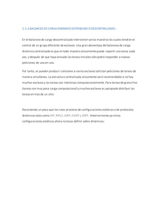 2.5.2-BALANCEO DE CARGA DINÁMICO DISTRIBUIDO O DESCENTRALIZADO.-
En el balanceo de carga descentralizado intervienen varios maestros los cuales tendrán el
control de un grupo diferente de esclavos. Una gran desventaja del balanceo de carga
dinámico centralizado es que el nodo maestro únicamente puede repartir una tarea cada
vez, y después de que haya enviado las tareas iniciales sólo podrá responder a nuevas
peticiones de una en una.
Por tanto, se pueden producir colisiones si varios esclavos solicitan peticiones de tareas de
manera simultánea. La estructura centralizada únicamente será recomendable si no hay
muchos esclavos y las tareas son intensivas computacionalmente. Para tareas de grano fino
(tareas con muy poca carga computacional) y muchos esclavos es apropiado distribuir las
tareas en más de un sitio
Recordando un poco que las rutas proviene de configuraciones estáticas o de protocolos
dinámicos tales como RIP, RIPv2, IGRP, EIGRP y OSPF. Anteriormente ya vimos
configuraciones estáticas ahora no tocas definir sobre dinámicas:
 