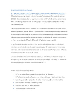 3-CONFIGURACIONES DINAMICAS.-
3.1-BALANCEODECARGAENRIPV1(ROUTINGINFORMATIONPROTOCOL).-
RIP evoluciono de un protocolo anterior llamado Protocolo de información de gateway
GWINFO desarrollado por Xerox. La primera versión de RIP se la denomina comúnmente
RIPv1 para distinguir claramente de RIPv2 ya que ambas versiones comparten muchas
funciones similares
Este protocolo RIPv1 mantiene una tabla de rutas de manera dinámica utilizando vector
distancia, protocolo popular debido a su simplicidad y amplia compatibilidad ya que es uno
de los protocolos más antiguos carece de la sofisticación de los protocolos de enrutamiento
más avanzados, este protocolo no es un protocolo en extinción, de lo contrario se cuenta
ya ahora con un tipo de RIP de IPv6 llamado RIPng (próxima generación).
La configuración de este protocolo es muy sencilla, sólo debe tomarse en cuenta qué
interfaces de red estarán ejecutando el protocolo y qué direcciones de red tienen esas
interfaces. Este protocolo solamente necesita las direcciones de RED que posee el Router,
nunca direcciones IP ni máscaras de subred.
utiliza el conteo de saltos como métrica, es decir, se considera un salto cada vez que un
paquete viaja de un router a otro con un límite de 16 saltos por paquete (TTL - tiempo de
vida del paquete) y su distancia administrativa es de 120.
Puntos destacables de este protocolo
 RIP es un protocolo de enrutamiento por vector de distancia.
 RIP utiliza el conteo de saltos como su única métrica para la selección de rutas.
 Las rutas publicadas con conteo de saltos mayores que 15 son inalcanzables.
 Se transmiten mensajes cada 30 segundos
 Funciona muy bien en redes pequeñas.
 Facilidad para la configuración.
 