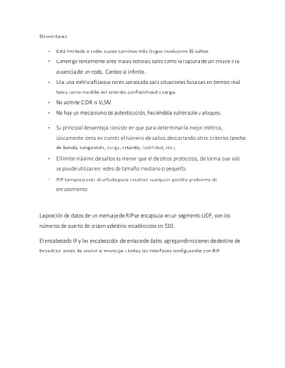 Desventajas
 Está limitado a redes cuyos caminos más largos involucren 15 saltos.
 Converge lentamente ante malas noticias, tales como la ruptura de un enlace o la
ausencia de un nodo. Conteo al infinito.
 Usa una métrica fija que no es apropiada para situaciones basadas en tiempo real
tales como medida del retardo, confiabilidad o carga.
 No admite CIDR ni VLSM
 No hay un mecanismo de autenticación, haciéndola vulnerable a ataques.
 Su principal desventaja consiste en que para determinar la mejor métrica,
únicamente toma en cuenta el número de saltos, descartando otros criterios (ancho
de banda, congestión, carga, retardo, fiabilidad, etc.).
 El límite máximo de saltos es menor que el de otros protocolos, de forma que solo
se puede utilizar en redes de tamaño mediano o pequeño.
 RIP tampoco está diseñado para resolver cualquier posible problema de
enrutamiento.
La porción de datos de un mensaje de RIP se encapsula en un segmento UDP, con los
números de puerto de origen y destino establecidos en 520.
El encabezado IP y los encabezados de enlace de datos agregan direcciones de destino de
broadcast antes de enviar el mensaje a todas las interfaces configuradas con RIP
 