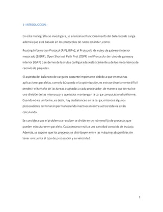 1
1-INTRODUCCION.-
En esta monografía se investigara, se analizara el funcionamiento del balanceo de carga
además que está basado en los protocolos de ruteo estándar, como:
Routing Information Protocol (RIP), RIPv2, el Protocolo de ruteo de gateway interior
mejorado (EIGRP), Open Shortest Path First (OSPF) y el Protocolo de ruteo de gateway
interior (IGRP) o se deriva de las rutas configuradas estáticamente y de los mecanismos de
reenvío de paquetes.
El aspecto del balanceo de carga es bastante importante debido a que en muchas
aplicaciones paralelas, como la búsqueda o la optimización, es extraordinariamente difícil
predecir el tamaño de las tareas asignadas a cada procesador, de manera que se realice
una división de las mismas para que todos mantengan la carga computacional uniforme.
Cuando no es uniforme, es decir, hay desbalanceo en la carga, entonces algunos
procesadores terminarán permaneciendo inactivos mientras otros todavía están
calculando.
Se considera que el problema a resolver se divide en un número fijo de procesos que
pueden ejecutarse en paralelo. Cada proceso realiza una cantidad conocida de trabajo.
Además, se supone que los procesos se distribuyen entre las máquinas disponibles sin
tener en cuenta el tipo de procesador y su velocidad.
 
