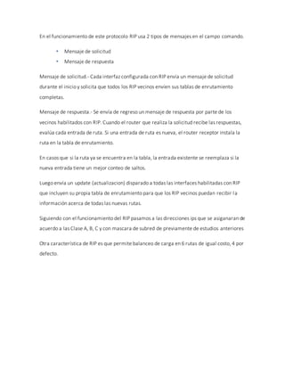 En el funcionamiento de este protocolo RIP usa 2 tipos de mensajes en el campo comando.
 Mensaje de solicitud
 Mensaje de respuesta
Mensaje de solicitud.- Cada interfaz configurada con RIP envía un mensaje de solicitud
durante el inicio y solicita que todos los RIP vecinos envíen sus tablas de enrutamiento
completas.
Mensaje de respuesta.- Se envía de regreso un mensaje de respuesta por parte de los
vecinos habilitados con RIP. Cuando el router que realiza la solicitud recibe las respuestas,
evalúa cada entrada de ruta. Si una entrada de ruta es nueva, el router receptor instala la
ruta en la tabla de enrutamiento.
En casos que si la ruta ya se encuentra en la tabla, la entrada existente se reemplaza si la
nueva entrada tiene un mejor conteo de saltos.
Luego envía un update (actualizacion) disparado a todas las interfaces habilitadas con RIP
que incluyen su propia tabla de enrutamiento para que los RIP vecinos puedan recibir la
información acerca de todas las nuevas rutas.
Siguiendo con el funcionamiento del RIP pasamos a las direcciones ips que se asiganaran de
acuerdo a las Clase A, B, C y con mascara de subred de previamente de estudios anteriores
Otra característica de RIP es que permite balanceo de carga en 6 rutas de igual costo, 4 por
defecto.
 