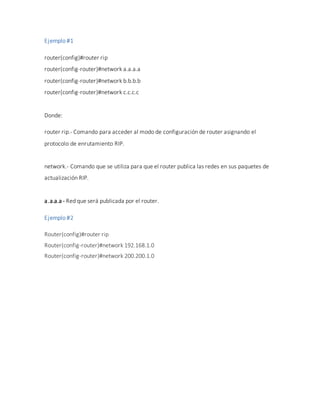 Ejemplo #1
router(config)#router rip
router(config-router)#network a.a.a.a
router(config-router)#network b.b.b.b
router(config-router)#network c.c.c.c
Donde:
router rip.- Comando para acceder al modo de configuración de router asignando el
protocolo de enrutamiento RIP.
network.- Comando que se utiliza para que el router publica las redes en sus paquetes de
actualización RIP.
a.a.a.a - Red que será publicada por el router.
Ejemplo #2
Router(config)#router rip
Router(config-router)#network 192.168.1.0
Router(config-router)#network 200.200.1.0
 