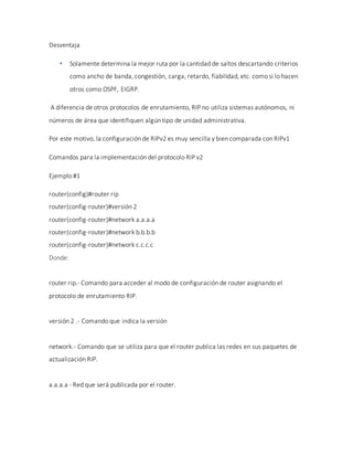 Desventaja
 Solamente determina la mejor ruta por la cantidad de saltos descartando criterios
como ancho de banda, congestión, carga, retardo, fiabilidad, etc. como si lo hacen
otros como OSPF, EIGRP.
A diferencia de otros protocolos de enrutamiento, RIP no utiliza sistemas autónomos, ni
números de área que identifiquen algún tipo de unidad administrativa.
Por este motivo, la configuración de RIPv2 es muy sencilla y bien comparada con RIPv1
Comandos para la implementación del protocolo RIP v2
Ejemplo #1
router(config)#router rip
router(config-router)#versión 2
router(config-router)#network a.a.a.a
router(config-router)#network b.b.b.b
router(config-router)#network c.c.c.c
Donde:
router rip.- Comando para acceder al modo de configuración de router asignando el
protocolo de enrutamiento RIP.
versión 2 .- Comando que indica la versión
network.- Comando que se utiliza para que el router publica las redes en sus paquetes de
actualización RIP.
a.a.a.a - Red que será publicada por el router.
 