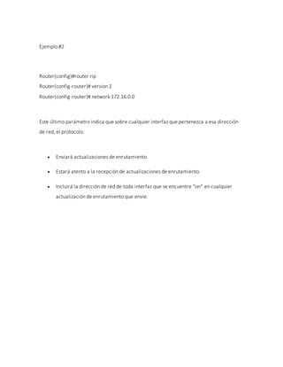 Ejemplo #2
Router(config)#router rip
Router(config-router)# version 2
Router(config-router)# network 172.16.0.0
Este último parámetro indica que sobre cualquier interfaz que pertenezca a esa dirección
de red, el protocolo:
 Enviará actualizaciones de enrutamiento.
 Estará atento a la recepción de actualizaciones de enrutamiento.
 Incluirá la dirección de red de toda interfaz que se encuentre "on" en cualquier
actualización de enrutamiento que envíe.
 