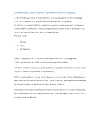 3.3-BALANCEO DECARGA EN IGRP (INTERIOR GATEWAY ROUTINGPROTOCOL).-
El Interior Gateway Routing Protocol (IGRP) es un protocolo patentado desarrollado por
Cisco. Las características principales de diseño del IGRP son las siguientes:
Por defecto, el protocolo IGRP de enrutamiento usa el ancho de banda y el retardo como
métrica. Además, IGRP puede configurarse para utilizar una combinación de variables para
calcular una métrica compuesta. Estas variables incluyen:
Ancho de banda
 Retardo
 Carga
 Confiabilidad
Se envía un broadcast de las actualizaciones de enrutamiento cada 90 segundos.
El IGRP es el antecesor de EIGRP y actualmente se considera obsoleto.
IGRP es un protocolo con clase, lo que significa que no pueden manipularse las máscaras de
red (utiliza las máscaras por defecto de cada Clase)
IGRP es un protocolo de métrica vector-distancia, perteneciente a Cisco, utilizado para el
intercambio de información entre Routers. Lo que se encarga de hacer es buscar la mejor
vía de envío mediante el algoritmo de métrica vector-distancia.
Se utiliza comúnmente como IGP para intercambiar datos dentro de un Sistema Autónomo,
pero también se ha utilizado extensivamente como Exterior Gateway Protocol (EGP) para el
enrutamiento inter-dominio
 
