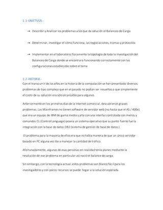 1.1-OBJETIVOS.-
→ Describir y Analizar los problemas a los que da solución el Balanceo de Carga
→ Determinar, Investigar el cómo Funciona, las negociaciones, tramas y protocolos
→ Implementar en el laboratorio físicamente la topología de toda la investigación del
Balanceo de Carga donde se encontrara funcionando correctamente con las
configuraciones establecidas sobre el tema
1.2-HISTORIA.-
Con el transcurrir de los años en la historia de la computación se han presentado diversos
problemas de tipo complejo que en el pasado no podían ser resueltos o que simplemente
el costo de su solución era sólo alcanzable para algunos.
Anteriormente en los primeros días de la Internet comercial, descubrieron graves
problemas. Las Mainframes no tienen software de servidor web (no hasta que el AS / 400e)
que era un equipo de IBM de gama media y alta con una interfaz controlada con menús y
comandos CL (Control Language) poseía un sistema operativo que su punto fuerte fue la
integración con la base de datos DB2 (sistema de gestión de base de datos.).
El problema para la mayoría de ellos era que no había manera de que un único servidor
basado en PC alguna vez iba a manejar la cantidad de tráfico.
Afortunadamente, algunas de esas personas en realidad tenía planes mediante la
resolución de ese problema en particular así nació el balance de carga.
Sin embargo, con la tecnología actual, estos problemas son blanco fácil para los
investigadores y con pocos recursos se puede llegar a la solución esperada.
 
