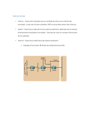TIPO DE RUTAS
 Interior.- Rutas entre subredes de una red dada de alta en una interfaz del
enrutador, si esta red no tiene subredes, IGRP no avisa sobre estas rutas internas.
 System.- Rutas hacia redes del mismo sistema autónomo, obtenidas de los enlaces
directamente conectadas al enrutador. Este tipo de rutas no incluyen información
de las subredes.
 Exterior.- Rutas hacia redes fuera del sistema autónomo.
o Gateway of last resort  Router de salida hacia otros SAs.
 