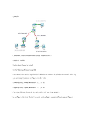 Ejemplo
Comandos para la implementación del Protocolo IGRP
Router0> enable
Router0#configure terminal
Router0(config)# router igrp 100
Esta última línea activa el protocolo IGRP con un numero de proceso autónomo de 100 y
nos cambia al modo de configuración de router
Router0(config-router)# network 192.168.3.0
Router0(config-router)# network 192.168.4.0
Con estas 2 líneas dimos de alta a las redes a la que tiene alcance
La configuración en el Router0 vendría ser igual para los demás Routers a configurar
 