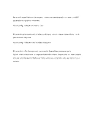 Para configurar el balanceo de carga por rutas con costes desiguales en router con IGRP
se utilizan los siguientes comandos:
router(config-router)# variance <1-128>
El comando variance controla el balanceo de carga entre la ruta de mejor métrica y la de
peor métrica aceptable.
router(config-router)# traffic-share balanced|min
El comando traffic-share controla como se distribuye el balanceo de carga. La
opción balanced distribuye la carga de modo inversamente proporcional a la métrica de los
enlaces. Mientras que min balancea tráfico utilizando primero las rutas que tienen menor
métrica.
 