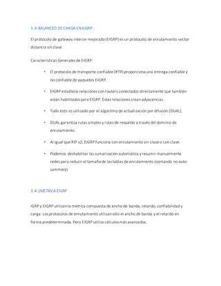 3.4-BALANCEO DECARGA EN EIGRP.-
El protocolo de gateway interior mejorado (EIGRP) es un protocolo de enrutamiento vector
distancia sin clase.
Características Generales de EIGRP:
 El protocolo de transporte confiable (RTP) proporciona una entrega confiable y
no confiable de paquetes EIGRP.
 EIGRP establece relaciones con routers conectados directamente que también
están habilitados para EIGRP. Estas relaciones crean adyacencias.
 Todo esto es utilizado por el algoritmo de actualización por difusión (DUAL).
 DUAL garantiza rutas simples y rutas de respaldo a través del dominio de
enrutamiento.
 Al igual que RIP v2, EIGRP funciona con enrutamiento sin clase o con clase.
 Podemos deshabilitar las sumarización automática y resumir manualmente
redes para reducir el tamaño de las tablas de enrutamiento (comando no auto-
summary)
3.4.1METRICA EIGRP
IGRP y EIGRP utilizan la métrica compuesta de ancho de banda, retardo, confiabilidad y
carga. Los protocolos de enrutamiento utilizan sólo el ancho de banda y el retardo en
forma predeterminada. Pero EIGRP utiliza cálculos más avanzados.
 