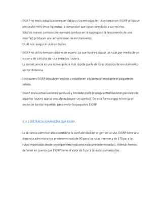 EIGRP no envía actualizaciones periódicas y las entradas de ruta no expiran. EIGRP utiliza un
protocolo Hello (muy ligero) para comprobar que sigue conectado a sus vecinos.
Sólo los nuevos cambios(por ejemplo cambios en la topología o la desconexión de una
interfaz) producen una actualización de enrutamiento.
DUAL nos asegura rutas sin bucles.
EIGRP no utiliza temporizadores de espera. Lo que hace es buscar las rutas por medio de un
sistema de cálculos de ruta entre los routers.
La consecuencia es una convergencia más rápida que la de los protocolos de enrutamiento
vector distancia.
Los routers EIGRP descubren vecinos y establecen adyacencias mediante el paquete de
saludo.
EIGRP envía actualizaciones parciales y limitadas (sólo propaga actualizaciones parciales de
aquellos routers que se ven afectados por un cambio). De esta forma eigrp minimiza el
ancho de banda requerido para enviar los paquetes EIGRP.
3.4.2-DISTANCIAADMINISTRATIVA EIGRP.-
La distancia administrativa constituye la confiabilidad del origen de la ruta. EIGRP tiene una
distancia administrativa predeterminada de 90 para las rutas internas y de 170 para las
rutas importadas desde un origen externo(como rutas predeterminadas). Además hemos
de tener en cuenta que EIGRP tiene el Valor de 5 para las rutas sumarizadas.
 