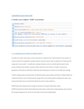 COMANDOS CISCO PARA EIGRP
Comandos para configurar EIGRP correctamente:
3.4.3-BALANCEO DE CARGA DE MISMO COSTO.-
Cuando un router tiene dos o más rutas hacia un destino con métrica del mismo costo, el
router reenvía los paquetes usando ambas rutas por igual. Esto se denomina “balanceo de
carga de mismo costo”. La tabla de routing contiene la única red de destino pero tiene
varias interfaces de salida, una para cada ruta de mismo costo. El router reenvía los
paquetes utilizando las distintas interfaces de salida que se indican en la tabla de routing.
Si está configurado correctamente, el balanceo de carga puede aumentar la efectividad y el
rendimiento de la red. El balanceo de carga de mismo costo puede configurarse para usar
tanto protocolos de enrutamiento dinámico como rutas estáticas.
EIGRP permite el balanceo de carga en enlaces con igual y diferente costo.
EIGRP automáticamente realiza balanceo de carga a enlaces de cargas iguales, para enlace
de cargas desiguales se utiliza el comando variance [multiplicador]
 