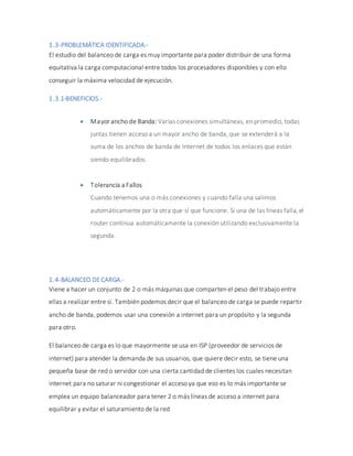 1.3-PROBLEMÁTICA IDENTIFICADA.-
El estudio del balanceo de carga es muy importante para poder distribuir de una forma
equitativa la carga computacional entre todos los procesadores disponibles y con ello
conseguir la máxima velocidad de ejecución.
1.3.1-BENEFICIOS.-
 Mayor ancho de Banda: Varias conexiones simultáneas, en promedio, todas
juntas tienen acceso a un mayor ancho de banda, que se extenderá a la
suma de los anchos de banda de Internet de todos los enlaces que están
siendo equilibrados.
 Tolerancia a Fallos
Cuando tenemos una o más conexiones y cuando falla una salimos
automáticamente por la otra que sí que funcione. Si una de las líneas falla, el
router continua automáticamente la conexión utilizando exclusivamente la
segunda.
1.4-BALANCEO DECARGA.-
Viene a hacer un conjunto de 2 o más máquinas que comparten el peso del trabajo entre
ellas a realizar entre sí. También podemos decir que el balanceo de carga se puede repartir
ancho de banda, podemos usar una conexión a internet para un propósito y la segunda
para otro.
El balanceo de carga es lo que mayormente se usa en ISP (proveedor de servicios de
internet) para atender la demanda de sus usuarios, que quiere decir esto, se tiene una
pequeña base de red o servidor con una cierta cantidad de clientes los cuales necesitan
internet para no saturar ni congestionar el acceso ya que eso es lo más importante se
emplea un equipo balanceador para tener 2 o más líneas de acceso a internet para
equilibrar y evitar el saturamiento de la red
 