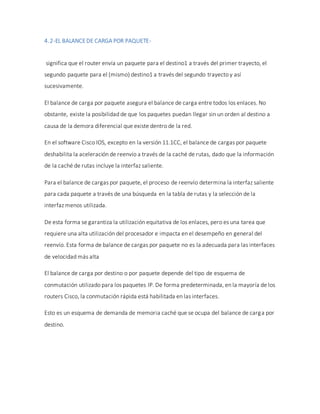 4.2-EL BALANCEDE CARGA POR PAQUETE-
significa que el router envía un paquete para el destino1 a través del primer trayecto, el
segundo paquete para el (mismo) destino1 a través del segundo trayecto y así
sucesivamente.
El balance de carga por paquete asegura el balance de carga entre todos los enlaces. No
obstante, existe la posibilidad de que los paquetes puedan llegar sin un orden al destino a
causa de la demora diferencial que existe dentro de la red.
En el software Cisco IOS, excepto en la versión 11.1CC, el balance de cargas por paquete
deshabilita la aceleración de reenvío a través de la caché de rutas, dado que la información
de la caché de rutas incluye la interfaz saliente.
Para el balance de cargas por paquete, el proceso de reenvío determina la interfaz saliente
para cada paquete a través de una búsqueda en la tabla de rutas y la selección de la
interfaz menos utilizada.
De esta forma se garantiza la utilización equitativa de los enlaces, pero es una tarea que
requiere una alta utilización del procesador e impacta en el desempeño en general del
reenvío. Esta forma de balance de cargas por paquete no es la adecuada para las interfaces
de velocidad más alta
El balance de carga por destino o por paquete depende del tipo de esquema de
conmutación utilizado para los paquetes IP. De forma predeterminada, en la mayoría de los
routers Cisco, la conmutación rápida está habilitada en las interfaces.
Esto es un esquema de demanda de memoria caché que se ocupa del balance de carga por
destino.
 