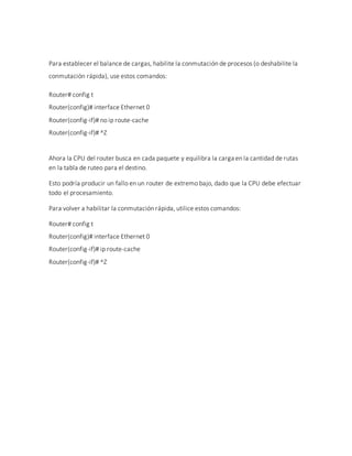 Para establecer el balance de cargas, habilite la conmutación de procesos (o deshabilite la
conmutación rápida), use estos comandos:
Router# config t
Router(config)# interface Ethernet 0
Router(config-if)# no ip route-cache
Router(config-if)# ^Z
Ahora la CPU del router busca en cada paquete y equilibra la carga en la cantidad de rutas
en la tabla de ruteo para el destino.
Esto podría producir un fallo en un router de extremo bajo, dado que la CPU debe efectuar
todo el procesamiento.
Para volver a habilitar la conmutación rápida, utilice estos comandos:
Router# config t
Router(config)# interface Ethernet 0
Router(config-if)# ip route-cache
Router(config-if)# ^Z
 