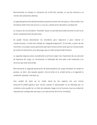 Normalmente se emplea la utilización de la CPU del servidor, el uso de memoria y el
número de conexiones abiertas.
La segunda generación de balanceadores posee funciones de mensajería, informando si los
servidores están fuera de servicio, y si es así, cuándo serán devueltos a producción.
La mayoría de los servidores "revividos" pasan un período de prueba durante el cuál no se
llenan completamente de peticiones.
Se puede incluso desconectar los servidores para repararse o para realizar el
mantenimiento, a través del método de "apagado progresivo". El servidor, a partir de ese
momento, no acepta nuevas peticiones pero permanece activo hasta que las transacciones
de comercio electrónico y las descargas que se estén produciendo finalicen.
La segunda (algunas veces considerada la primera) regla más importante de una solución
de balanceo de carga, es incrementar la fiabilidad del sitio web y del contenido y los
servicios que está ofreciendo.
Normalmente la segunda generación de balanceadores de carga hardware se vende en
parejas, es decir, dos equipos iguales. Uno de ellos es la unidad activa y el segundo la
unidad de repuesto o de back up.
Una unidad de back up en modo stand by (en espera) con una misma
dirección IP y MAC significa que incluso cuando el balanceador se ve afectado por un
incidente como puede ser un fallo de cableado, fuego o error humano, hay una unidad de
repuesto pre-configurada que pasa a ser operacional de forma inmediata.
 