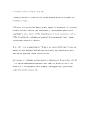 6.3-TIEMPO DE VIDAO TIMETO LIVE (TTL).-
Indica por cuántos nodos puede pasar un paquete antes de ser descartado por la red o
devuelto a su origen.
El TTL como tal es un campo en la estructura del paquete del protocolo IP. Sin este campo,
paquetes enviados a través de rutas no existentes, o a direcciones erróneas, estarían
vagando por la red de manera infinita, utilizando ancho de banda sin una razón positiva.
El TTL (Time To Live), es utilizado en el paquete IP de manera que los Routers puedan
analizarlo y actuar según su contenido.
Si un router recibe un paquete con un TTL igual a uno o cero, no lo envía a través de sus
puertos, sino que notifica vía ICMP a la dirección IP origen que el destino se encuentra
"muy alejado" y procede a descartar dicho paquete.
Si un paquete es recibido por un router que no es el destino, éste decrementa el valor del
TTL en uno y envía el paquete al siguiente router (next hop). En el protocolo IP, esta
información se almacena en un campo de 8 bits. El valor óptimo para aprovechar el
rendimiento en Internet es de 128.
 