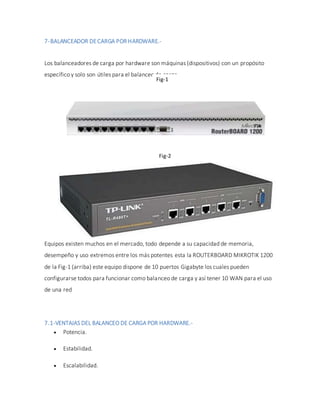 7-BALANCEADOR DECARGA POR HARDWARE.-
Los balanceadores de carga por hardware son máquinas (dispositivos) con un propósito
específico y solo son útiles para el balanceo de carga.
Equipos existen muchos en el mercado, todo depende a su capacidad de memoria,
desempeño y uso extremos entre los más potentes esta la ROUTERBOARD MIKROTIK 1200
de la Fig-1 (arriba) este equipo dispone de 10 puertos Gigabyte los cuales pueden
configurarse todos para funcionar como balanceo de carga y así tener 10 WAN para el uso
de una red
7.1-VENTAJAS DEL BALANCEO DE CARGA POR HARDWARE.-
 Potencia.
 Estabilidad.
 Escalabilidad.
Fig-1
Fig-2
 